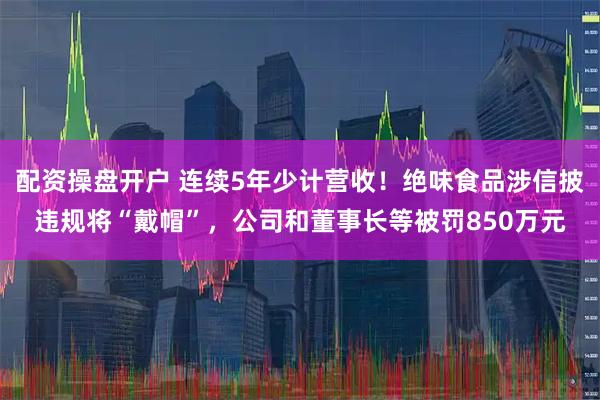 配资操盘开户 连续5年少计营收！绝味食品涉信披违规将“戴帽”，公司和董事长等被罚850万元