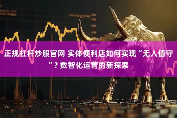 正规杠杆炒股官网 实体便利店如何实现“无人值守”? 数智化运营的新探索