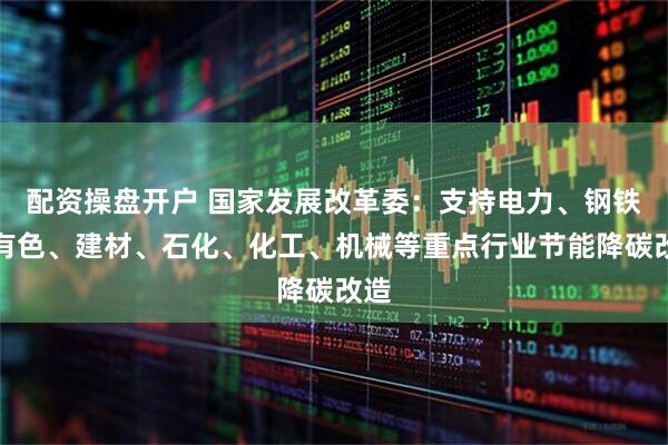 配资操盘开户 国家发展改革委：支持电力、钢铁、有色、建材、石化、化工、机械等重点行业节能降碳改造