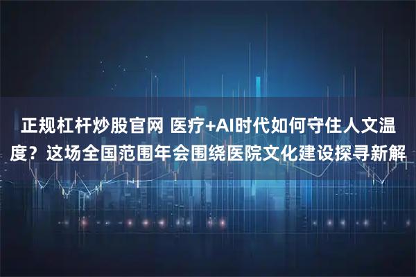正规杠杆炒股官网 医疗+AI时代如何守住人文温度？这场全国范围年会围绕医院文化建设探寻新解