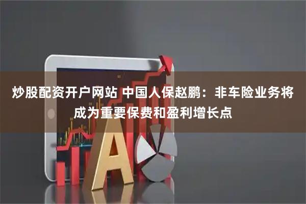 炒股配资开户网站 中国人保赵鹏：非车险业务将成为重要保费和盈利增长点