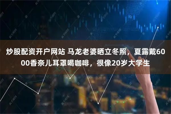 炒股配资开户网站 马龙老婆晒立冬照，夏露戴6000香奈儿耳罩喝咖啡，很像20岁大学生