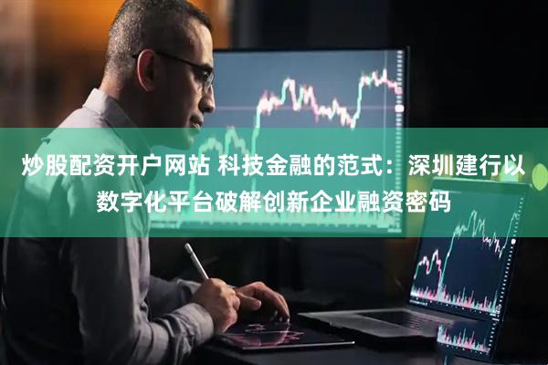炒股配资开户网站 科技金融的范式：深圳建行以数字化平台破解创新企业融资密码