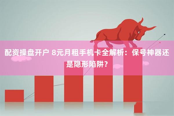 配资操盘开户 8元月租手机卡全解析:保号神器还是隐形陷阱?