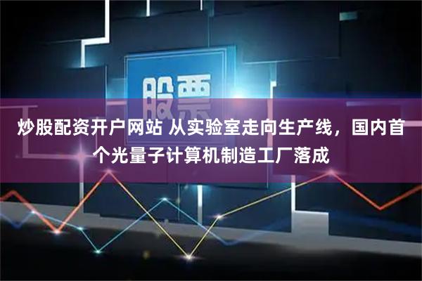 炒股配资开户网站 从实验室走向生产线,国内首个光量子计算机制造工厂落成