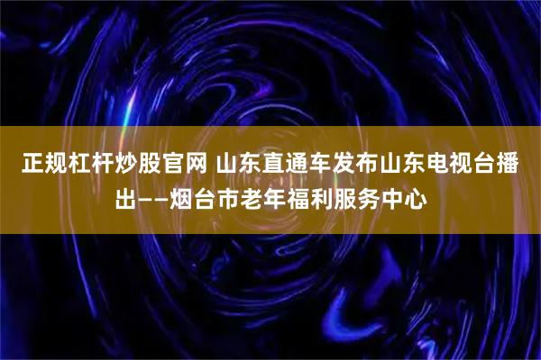 正规杠杆炒股官网 山东直通车发布山东电视台播出——烟台市老年福利服务中心