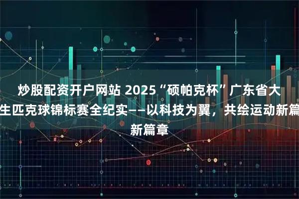 炒股配资开户网站 2025“硕帕克杯”广东省大学生匹克球锦标赛全纪实——以科技为翼，共绘运动新篇章