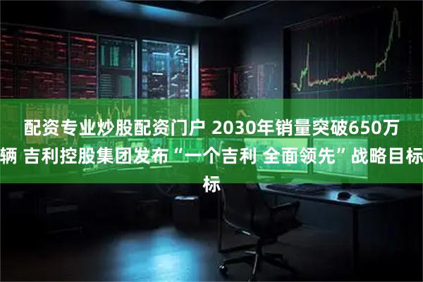 配资专业炒股配资门户 2030年销量突破650万辆 吉利控股集团发布“一个吉利 全面领先”战略目标