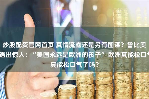 炒股配资官网首页 真情流露还是另有图谋？鲁比奥慕尼黑语出惊人：“美国永远是欧洲的孩子” 欧洲真能松口气了吗？