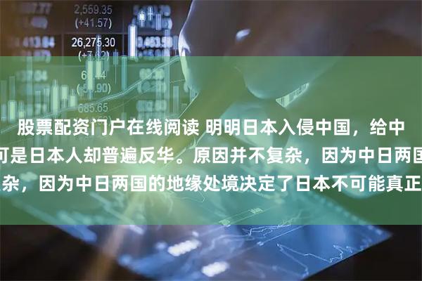 股票配资门户在线阅读 明明日本入侵中国,给中国造成了巨大的伤害,可是日本人却普遍反华。原因并不复杂,因为中日两国的地缘处境决定了日本不可能真正对华友好