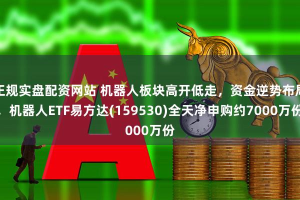 正规实盘配资网站 机器人板块高开低走，资金逆势布局，机器人ETF易方达(159530)全天净申购约7000万份