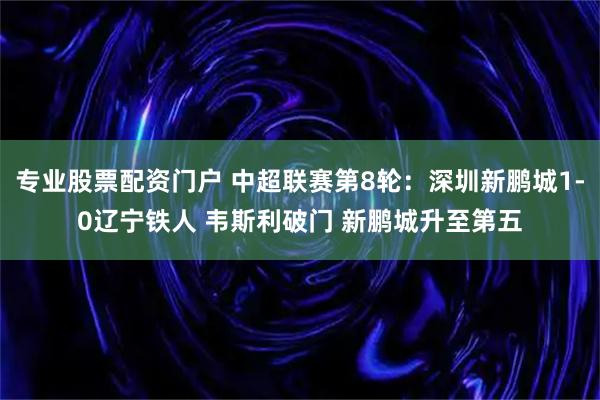 专业股票配资门户 中超联赛第8轮：深圳新鹏城1-0辽宁铁人 韦斯利破门 新鹏城升至第五