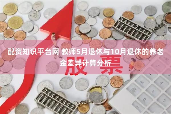 配资知识平台网 教师5月退休与10月退休的养老金差异计算分析