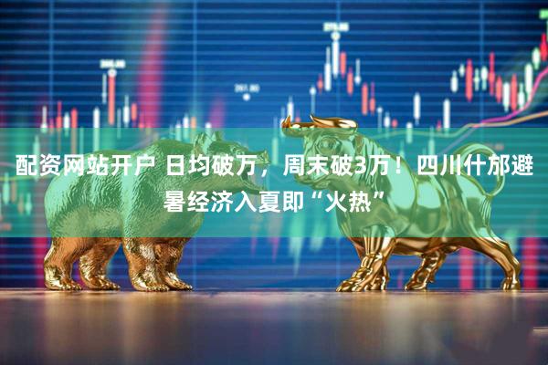 配资网站开户 日均破万，周末破3万！四川什邡避暑经济入夏即“火热”