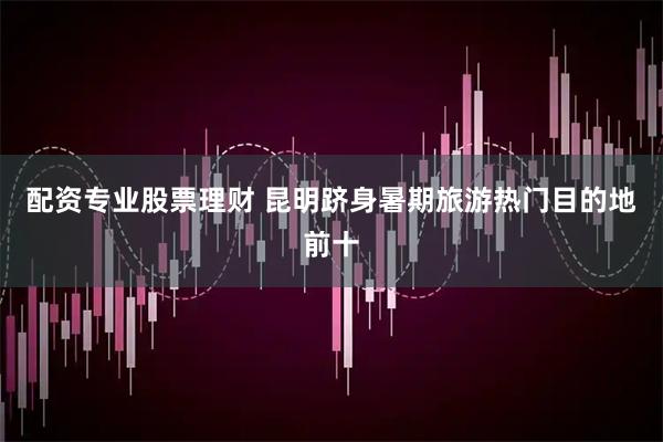 配资专业股票理财 昆明跻身暑期旅游热门目的地前十