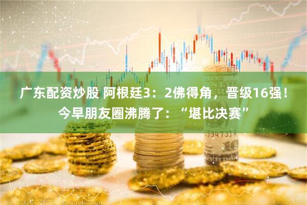 广东配资炒股 阿根廷3：2佛得角，晋级16强！今早朋友圈沸腾了：“堪比决赛”