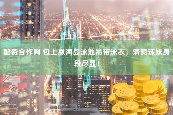 配资合作网 包上恩海岛泳池吊带泳衣,清爽辣妹身段尽显!