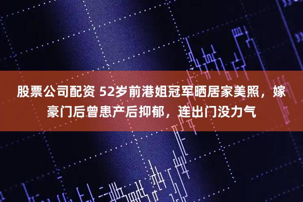 股票公司配资 52岁前港姐冠军晒居家美照,嫁豪门后曾患产后抑郁,连出门没力气