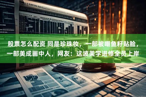 股票怎么配资 同是珍珠妆，一部被嘲鱼籽贴脸，一部美成画中人，网友：这波美学进修全员上岸