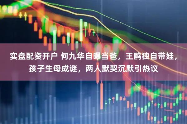 实盘配资开户 何九华自曝当爸，王鸥独自带娃，孩子生母成谜，两人默契沉默引热议