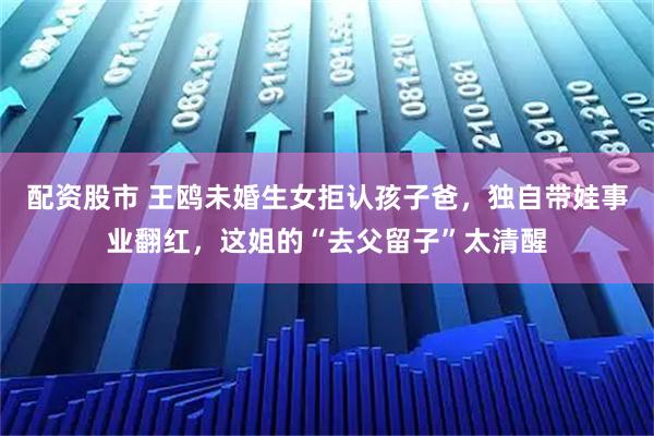 配资股市 王鸥未婚生女拒认孩子爸，独自带娃事业翻红，这姐的“去父留子”太清醒